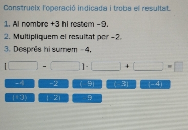 Construeix l'operació indicada i troba el resultat. 
1. Al nombre +3 hi restem -9. 
2. Multipliquem el resultat per -2. 
3. Després hi sumem -4.
[□ -□ ]· □ +□ =□
-4 -2 (-9) (-3) (-4
(+3) (-2) -9