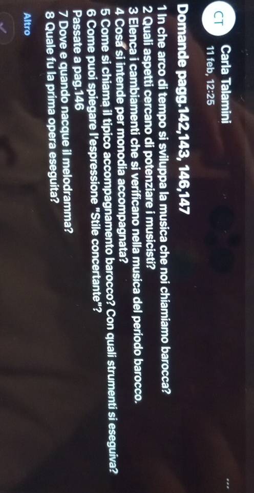CT Carla Talamini 
11 feb, 12:25 
Domande pagg. 142, 143, 146, 147
1 In che arco di tempo si sviluppa la musica che noi chiamiamo barocca? 
2 Quali aspetti cercano di potenziare i musicisti? 
3 Elenca i cambiamenti che si verificano nella musica del periodo barocco. 
4 Cosa si intende per monodia accompagnata? 
5 Come si chiama il tipico accompagnamento barocco? Con quali strumenti si eseguiva? 
6 Come puoi spiegare l'espressione "Stile concertante"? 
Passate a pag. 146
7 Dove e quando nacque il melodramma? 
8 Quale fu la prima opera eseguita? 
Altro