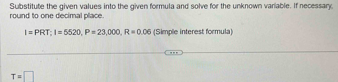 Substitute the given values into the given formula and solve for the unknown variable. If necessary, 
round to one decimal place.
I=PRT; I=5520, P=23,000, R=0.06 (Simple interest formula)
T=□