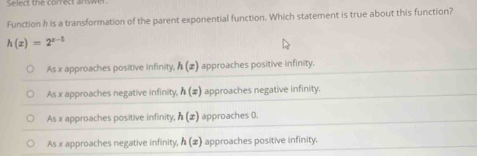 Select the correct answer
Function h is a transformation of the parent exponential function. Which statement is true about this function?
h(x)=2^(x-5)
As x approaches positive infinity, h(x) approaches positive infinity.
As x approaches negative infinity, h(x) approaches negative infinity.
As x approaches positive infinity, h(x) approaches 0.
As x approaches negative infinity, h(x) approaches positive infinity.