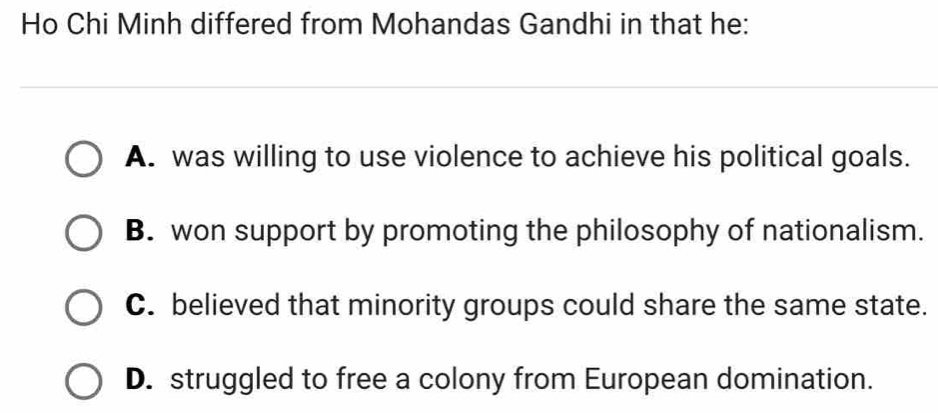 Ho Chi Minh differed from Mohandas Gandhi in that he:
_
A. was willing to use violence to achieve his political goals.
B. won support by promoting the philosophy of nationalism.
C. believed that minority groups could share the same state.
D. struggled to free a colony from European domination.