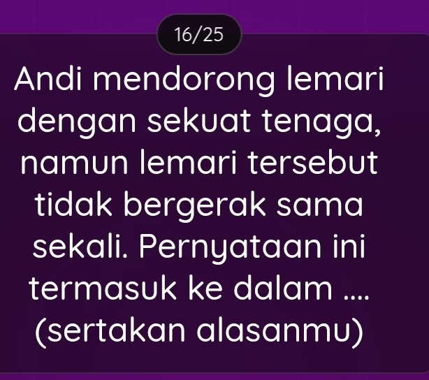 16/25 
Andi mendorong lemari 
dengan sekuat tenaga, 
namun lemari tersebut 
tidak bergerak sama 
sekali. Pernyataan ini 
termasuk ke dalam .... 
(sertakan alasanmu)