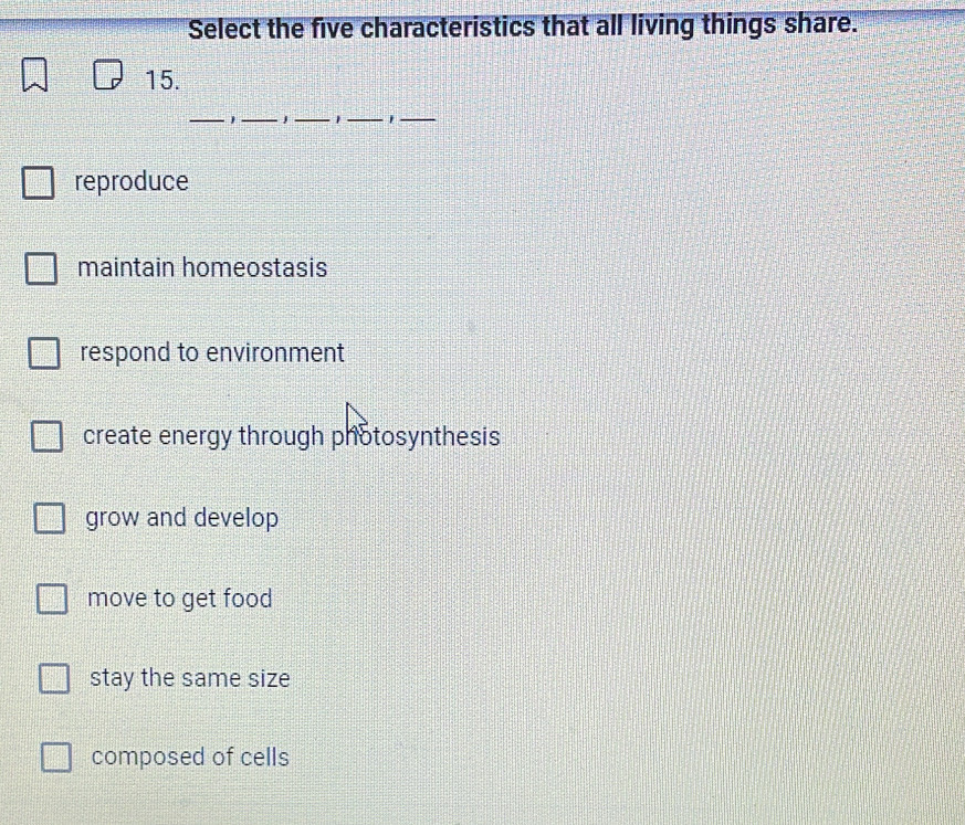 Select the five characteristics that all living things share.
15.
_1_ _1_ 1_
reproduce
maintain homeostasis
respond to environment
create energy through photosynthesis
grow and develop
move to get food
stay the same size
composed of cells