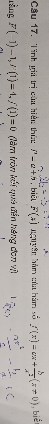 Tính giá trị của biều thức P=a+b , biết F(x) nguyên hàm của hàm số f(x)=ax+ b/x^2 (x!= 0) , biết 
rằng F(-1)=1, F(1)=4, f(1)=0 (làm tròn kết quả đến hàng đơn vị)