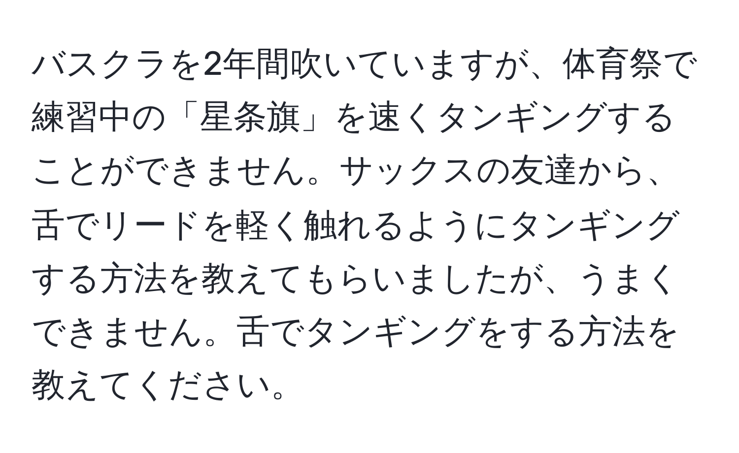 バスクラを2年間吹いていますが、体育祭で練習中の「星条旗」を速くタンギングすることができません。サックスの友達から、舌でリードを軽く触れるようにタンギングする方法を教えてもらいましたが、うまくできません。舌でタンギングをする方法を教えてください。