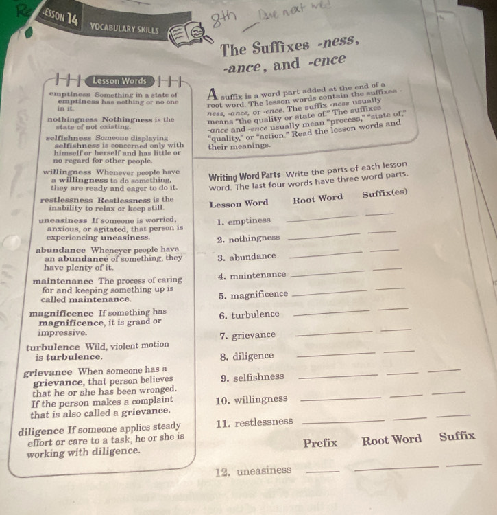 £sson 14 
VOCABULARY SKILLS 
The Suffixes -ness, 
-ance, and -ence 
Lesson Words 
emptiness Something in a state of A suffix is a word part added at the end of a 
emptiness has nothing or no one 
in it 
root word. The lesson words contain the suffixes - 
ness, -ance, or -ence. The suffix -ness usually 
nothingness Nothingness is the 
means “the quality or state of.” The suffixes 
state of not existing. 
-unce and -ence usually mean “process,” “state of.” 
selfishness Someone displaying “quality,” or “action.” Read the lesson words and 
selfishness is concerned only with 
himself or herself and has little or their meanings. 
no regard for other people. 
willingness Whenever people have 
a willingness to do something. Writing Word Parts Write the parts of each lesson 
they are ready and eager to do it. word. The last four words have three word parts. 
restlessness Restlessness is the 
_ 
_ 
inability to relax or keep still. Lesson Word Root Word Suffix(es) 
uneasiness If someone is worried, 1. emptiness 
_ 
anxious, or agitated, that person is 
_ 
experiencing uneasiness. 
_ 
_ 
abundance Wheneyer people hav 2. nothingness 
an abundance of something, they 3. abundance 
have plenty of it. 
maintenance The process of caring 4. maintenance 
_ 
_ 
for and keeping something up is 
called maintenance. 5. magnificence 
_ 
_ 
magnificence If something has 6. turbulence 
_ 
_ 
_ 
_ 
magnificence, it is grand or 
impressive. 
_ 
_ 
turbulence Wild, violent motion 7. grievance 
is turbulence. 8. diligence 
_ 
grievance When someone has a 
grievance, that person believes 9. selfishness 
_ 
_ 
_ 
_ 
that he or she has been wronged. 
_ 
If the person makes a complaint 10. willingness 
_ 
_ 
that is also called a grievance. 
diligence If someone applies steady 11. restlessness 
_ 
effort or care to a task, he or she is 
12. uneasiness_ 
_ 
_ 
working with diligence. Prefix Root Word Suffix