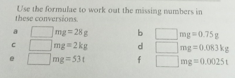 Use the formulae to work out the missing numbers in 
these conversions. 
a
mg=28g
b
mg=0.75g
C
mg=2kg
d
mg=0.083kg
e □ mg=53t
f □ mg=0.0025t