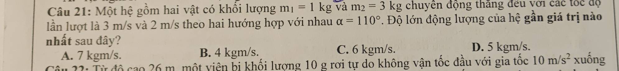 Một hệ gồm hai vật có khổi lượng m_1=1kg và m_2=3kg chuyền động thăng đều với các tốc độ
lần lượt là 3 m/s và 2 m/s theo hai hướng hợp với nhau alpha =110° Độ lớn động lượng của hệ gần giá trị nào
nhất sau đây?
A. 7 kgm/s. B. 4 kgm/s.
C. 6 kgm/s. D. 5 kgm/s.
Câu 22: Từ độ cao 26 m. một viên bị khối lượng 10 g rơi tự do không vận tốc đầu với gia tốc 10m/s^2 xuống