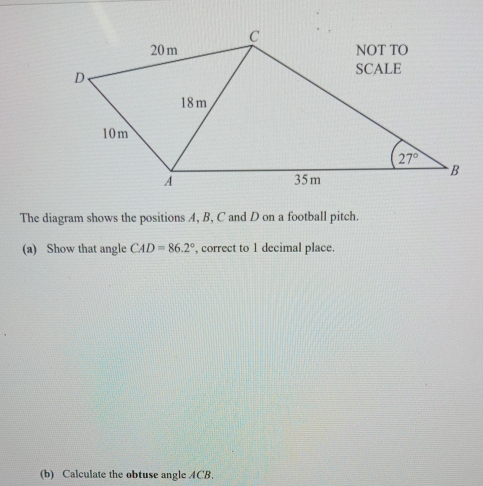 The diagram shows the positions A, B, C and D on a football pitch.
(a) Show that angle CAD=86.2° , correct to 1 decimal place.
(b) Calculate the obtuse angle ACB.