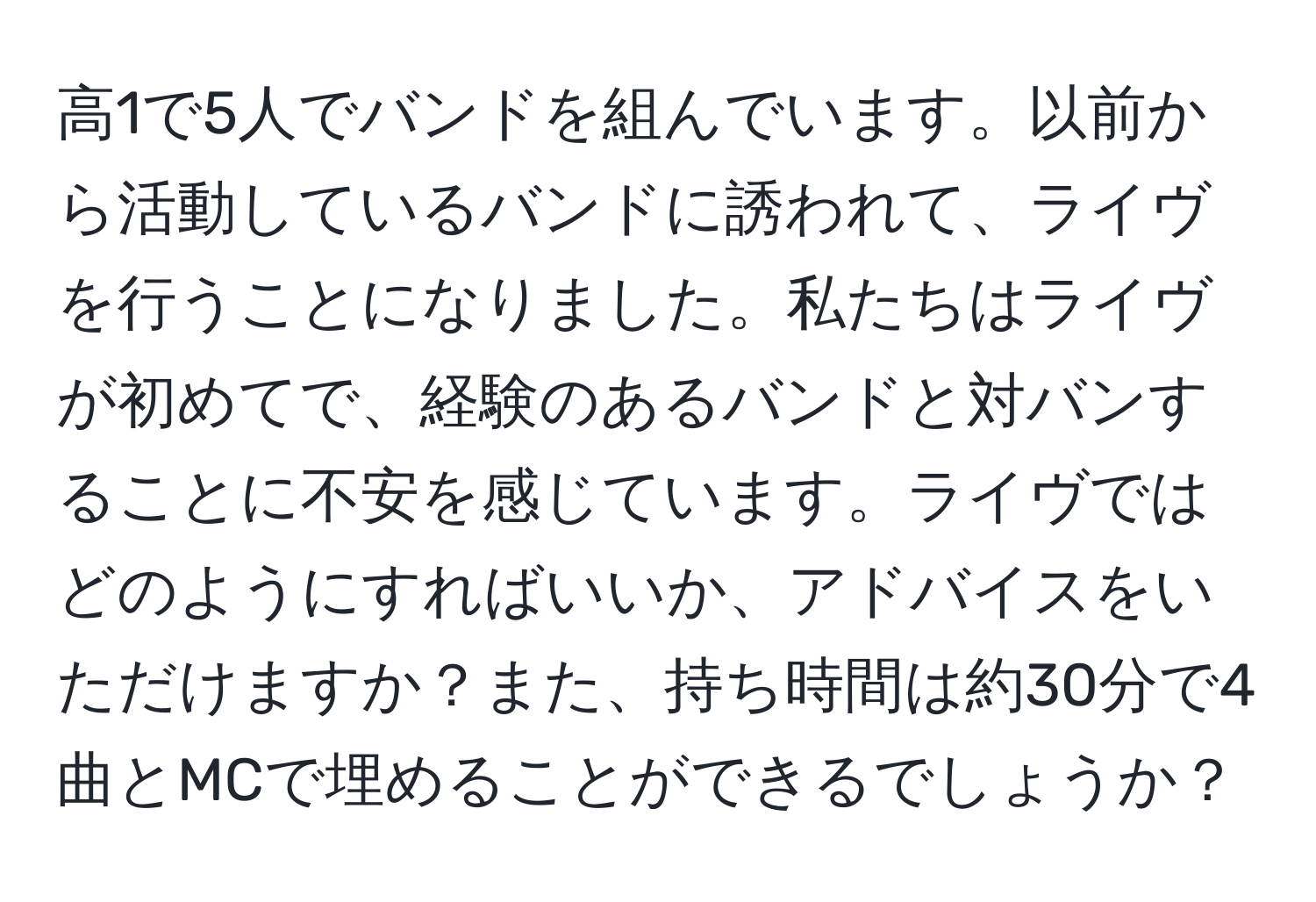 高1で5人でバンドを組んでいます。以前から活動しているバンドに誘われて、ライヴを行うことになりました。私たちはライヴが初めてで、経験のあるバンドと対バンすることに不安を感じています。ライヴではどのようにすればいいか、アドバイスをいただけますか？また、持ち時間は約30分で4曲とMCで埋めることができるでしょうか？