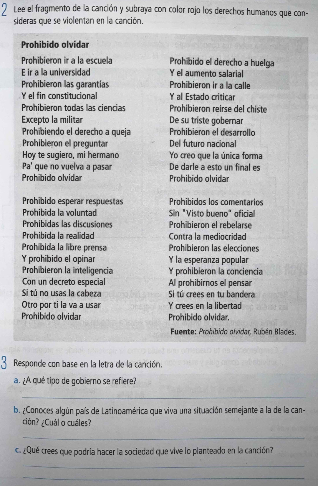 Lee el fragmento de la canción y subraya con color rojo los derechos humanos que con-
sideras que se violentan en la canción.
Prohibido olvidar
Prohibieron ir a la escuela Prohibido el derecho a huelga
E ir a la universidad Y el aumento salarial
Prohibieron las garantías Prohibieron ir a la calle
Y el fin constitucional Y al Estado criticar
Prohibieron todas las ciencias  Prohibieron reírse del chiste
Excepto la militar De su triste gobernar
Prohibiendo el derecho a queja Prohibieron el desarrollo
Prohibieron el preguntar Del futuro nacional
Hoy te sugiero, mi hermano Yo creo que la única forma
Pa' que no vuelva a pasar De darle a esto un final es
Prohibido olvidar Prohibido olvidar
Prohibido esperar respuestas Prohibidos los comentarios
Prohibida la voluntad Sin "Visto bueno" oficial
Prohibidas las discusiones Prohibieron el rebelarse
Prohibida la realidad Contra la mediocridad
Prohibida la libre prensa Prohibieron las elecciones
Y prohibido el opinar Y la esperanza popular
Prohibieron la inteligencia Y prohibieron la conciencia
Con un decreto especial Al prohibirnos el pensar
Si tú no usas la cabeza Si tú crees en tu bandera
Otro por ti la va a usar Y crees en la libertad
Prohibido olvidar Prohibido olvidar.
Fuente: Prohibido olvidar, Rubén Blades.
3 Responde con base en la letra de la canción.
a. ¿A qué tipo de gobierno se refiere?
_
b. ¿Conoces algún país de Latinoamérica que viva una situación semejante a la de la can-
ción? ¿Cuál o cuáles?
_
c. ¿Qué crees que podría hacer la sociedad que vive lo planteado en la canción?
_
_