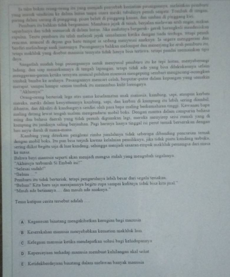 Is tahu bokan ocang-orang its yang menjadi penvebab kematian pasangannya, melainkan pemburn
yang masuk sendirian ke dalam butan tanpa suara meski tubulinya penul senjata. Tombak di tângan.
parang dala sarung di punggung, pisan belati di pinggang kanan, dan unban di pinggang kiri
Pemburn ito bahkan tidak bergumam. Membaca jejak di musah, berjalan melawan arah angin, makan
seperhuya dan tidsk meniwak di dalan hutan. Jika mulutnya bergerak- gerak barangkali mendesiskan
rapalan. Tentu pemburo itu telah melacak jejak semalaman ketika dengan tiada terduga, tetapi penil
rencana, anmcul di depan gua bati tempat ia sedang menyusui anaknya. Ia segera menggeram dan
berdir melindungi anak jasannya. Pasangannya bahkan melompat dan menerjang ke arah pemburu itu
tetapı makhluk yang disebut manusia ternyata tidak hanya bisa tertawa, tetaps pandai memainkan tipu
daya
Sangatlah mudah bagi pasangannya untuk menynsul pemburu itu ke tepi hutan, menyeberangi
ladang. dan siap menerkamnya di tengah lapangan, tetapi tidak ada yang bisa dilakukannya selain
menggeram-geram ketika ternyata muncul puluhan manusia mengepung sembari mengacung-acungkan
tombak bambu ke arahnya. Pasangaya mencari ceiah, berputar-putar dalam kepungan yang semakin
merapat, sampai hampit semua tombak itu menembus kulit lorengnya
“Akhimya!”
Orang-orang berteriak lega atas nama keselamatan anak manusia, kambing, sapi, ataupun kerbau
mereka, meski dalam kenyataannya kambing, sapi, dan kerbau di kampung itu lebih sering diambil.
dibantai, dan dikuliti di kandangnya sendiri oleh para bapa maling berkemahiran tinggi. Kawanan bapa
maling datang lewat tengah malam mengendarai mobil boks. Dengan mantra dalam campuran bahasa
asing dan bahasa daerah yang tidak perah digunakan lagi, mereka menyirep seisi rumali yang di
kampung itu jaraknya saling berjauhan. Pagi harmya hanya tinggal isi perut ternak berserakan dengan
bau anyir darah di mana-mana
Kambing yang diterkam penghuni rimba junılahnya tidak seberapa dibanding pencurian ternak
dengan mobil boks. Itu pun bisa terjadi karena kelalaian pemiliknya, jika tidak pintu kandang terbuka,
sering diikat begitu saja di luar kandang, sehingga menjadi sasaran empuk makhluk pemangsa dari masa
ke masa .
Bahwa bayi manusia seperti akan menjadi mangsa itulah yang mengubah segalanya
''Akhimya terbunuh Si Embah ini!''
“Selesai sudah!”
“Belum
Pemburu itu tidak berteriak, tetapi pengaruhnya lebih besar dari segala teriakan.
“Belum” Kita baru saja merajamnya begitu rupa sampai kulitya tidak bisa kita jual.”
“Masih ada betinanya.... dan masih ada anaknya.”
Tema kutipan cerita tersebut adalah …
A Keganasan binatang mengakibatkan kerugian bagi manusia
B Keserakahan manusia menyebabkan kematian makhluk lain
C Kelegaan manusia ketika mendapatkan solusi bagi kehidupannya
D Kepercayaan terhadap manusia membuat kehilangan akal sehat
E Ketidakberdayaan binatang dalam melawan banyak manusia