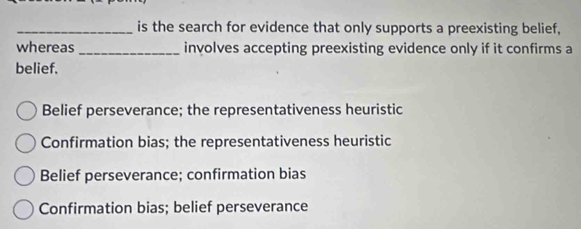 is the search for evidence that only supports a preexisting belief,
whereas _involves accepting preexisting evidence only if it confirms a
belief.
Belief perseverance; the representativeness heuristic
Confirmation bias; the representativeness heuristic
Belief perseverance; confirmation bias
Confirmation bias; belief perseverance