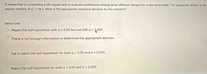 A researcher is conducting a chi-square test to evaluate preferences among seven different designs for a new automobile. The researcher obtains a chi-
square statistic of chi^2=19.3. What is the appropriate statistical decision for the outcome?
Select one:
Reject the null hypothesis with alpha =0.05 but not with a=0.005.
There is not enough information to determine the appropriate decision.
Fail to reject the null hypothesis for both a=0.05 and a=0.005.
Reject the null hypothesis for both a=0.05 and a=0.005.