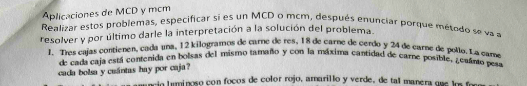 Aplicaciones de MCD y mcm 
Realizar estos problemas, especificar si es un MCD o mcm, después enunciar porque método se va a 
resolver y por último darle la interpretación a la solución del problema. 
1. Tres cajas contienen, cada una, 12 kilogramos de carne de res, 18 de carne de cerdo y 24 de carne de pollo. La care 
de cada caja está contenida en bolsas del mismo tamaño y con la máxima cantidad de carne posible, ¿cuánto pesa 
cada bolsa y cuántas hay por caja? 
uncio l uminoso con focos de color rojo, amarillo y verde, de tal manera que los foo