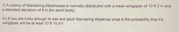 A colony of Wandering Albatrosses is normally distributed with a mean wingspan of 10 ft 2 in and 
a standard deviation of 8 in (for adult birds). 
A.) If you are lucky enough to see and adult Wandering Albatross what is the probability that it's 
wingspan will be at least 10 ft 10 in?