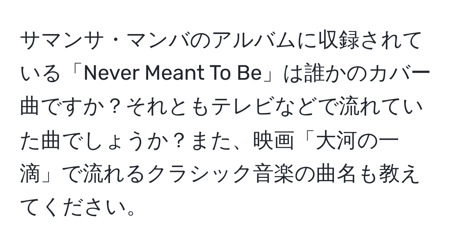 サマンサ・マンバのアルバムに収録されている「Never Meant To Be」は誰かのカバー曲ですか？それともテレビなどで流れていた曲でしょうか？また、映画「大河の一滴」で流れるクラシック音楽の曲名も教えてください。