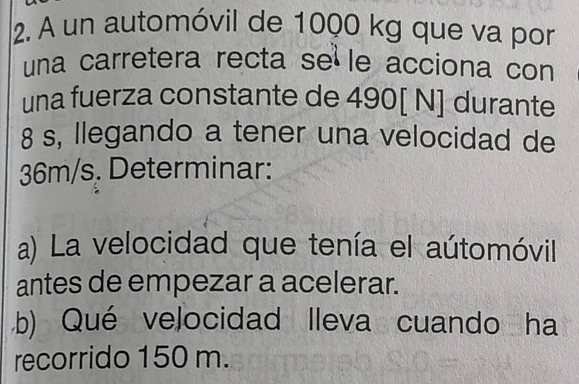 A un automóvil de 1000 kg que va por 
una carretera recta se le acciona con 
una fuerza constante de 490[ N] durante
8 s, llegando a tener una velocidad de
36m/s. Determinar: 
a) La velocidad que tenía el aútomóvil 
antes de empezar a acelerar. 
b) Qué velocidad lleva cuando ha 
recorrido 150 m.