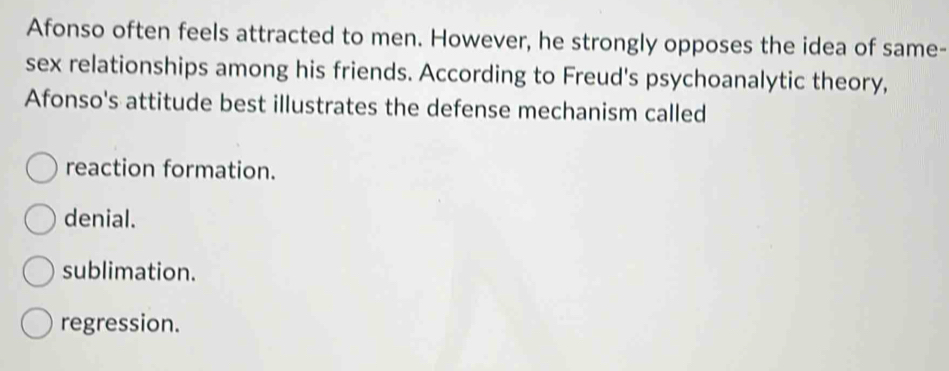 Afonso often feels attracted to men. However, he strongly opposes the idea of same-
sex relationships among his friends. According to Freud's psychoanalytic theory,
Afonso's attitude best illustrates the defense mechanism called
reaction formation.
denial.
sublimation.
regression.