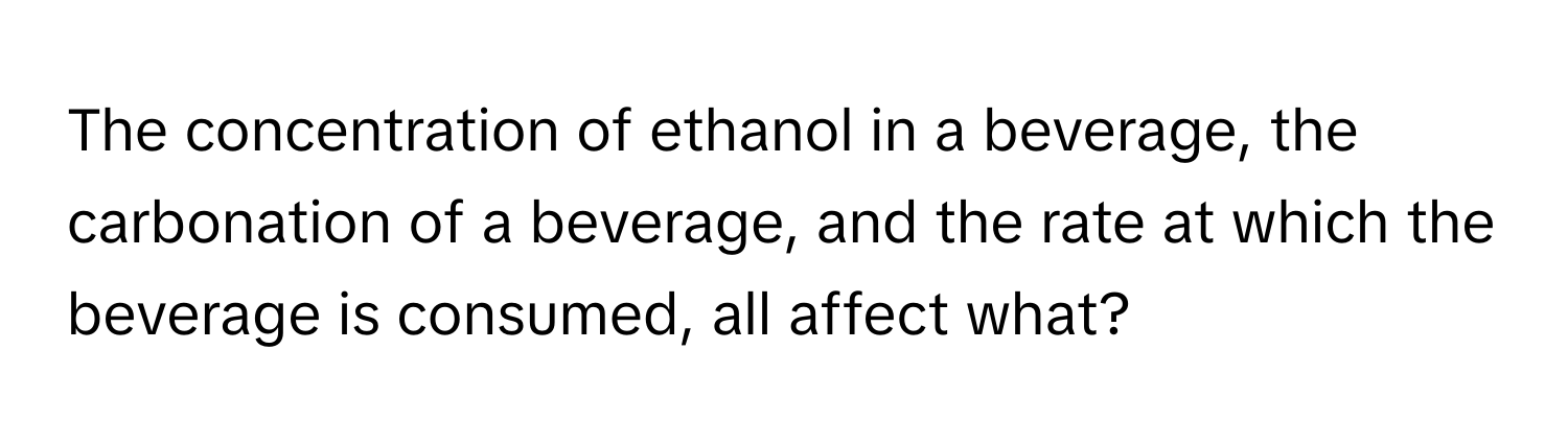 The concentration of ethanol in a beverage, the carbonation of a beverage, and the rate at which the beverage is consumed, all affect what?