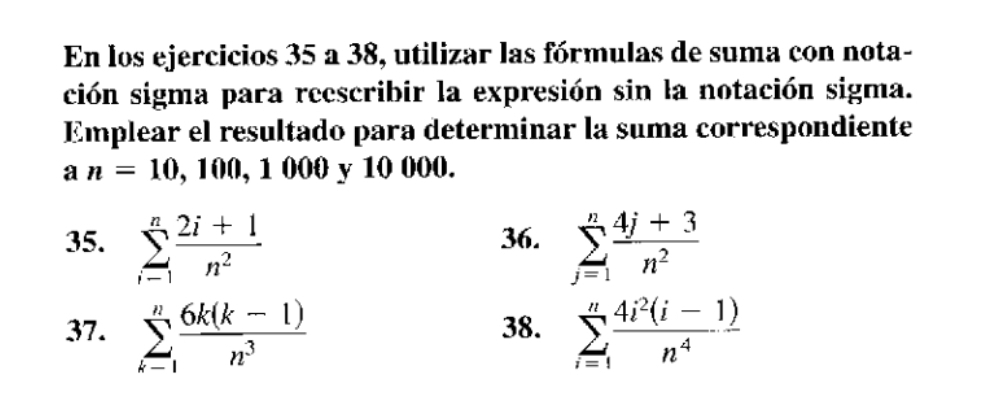 En los ejercicios 35 a 38, utilizar las fórmulas de suma con nota- 
ción sigma para reescribir la expresión sin la notación sigma. 
Emplear el resultado para determinar la suma correspondiente
an=10 , 100, 1 000 y 10 000. 
35. sumlimits _(i=1)^n (2i+1)/n^2  36. sumlimits _(j=1)^n (4j+3)/n^2 
37. sumlimits _(k=1)^n (6k(k-1))/n^3  38. sumlimits _(i=1)^n (4i^2(i-1))/n^4 