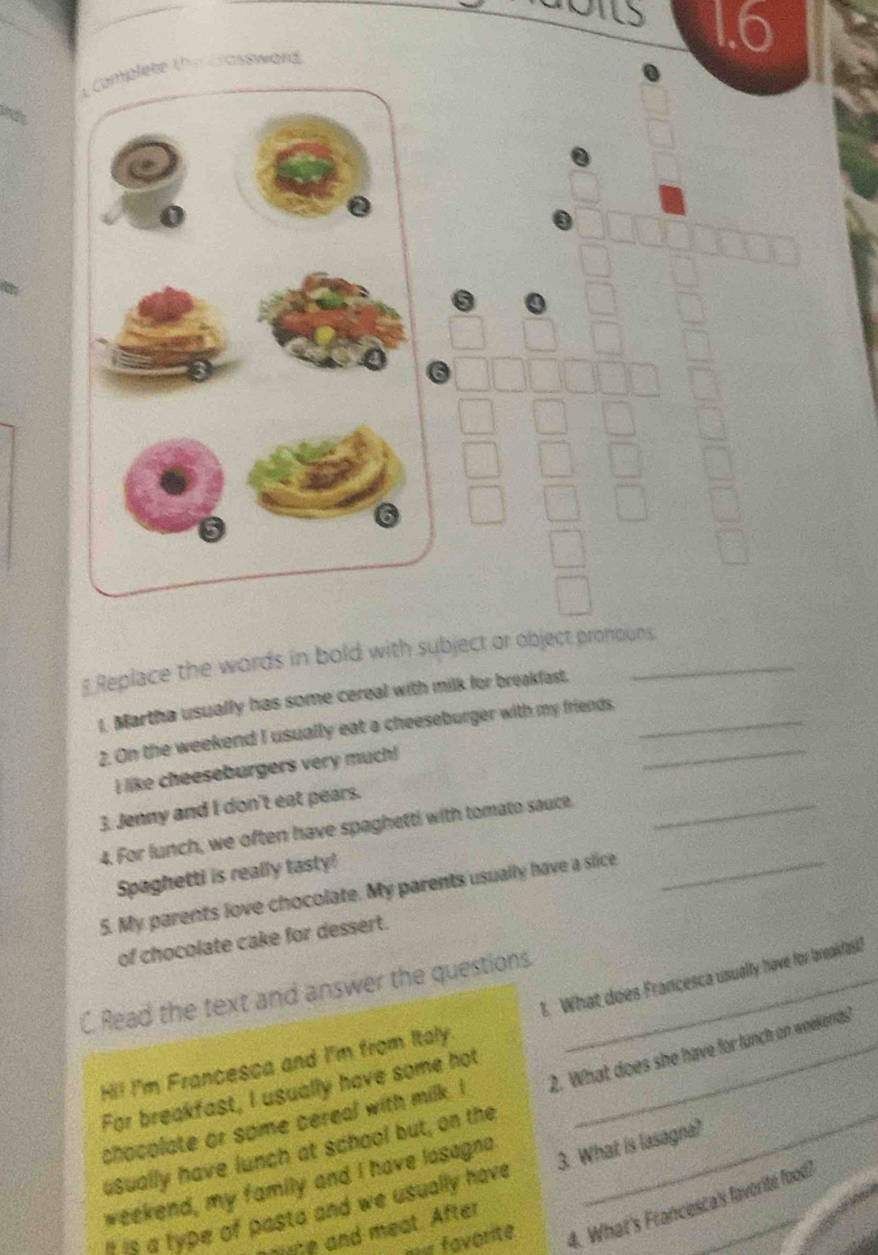 1.6 
4 Complete the assward 
Replace the words in bold with subject or object pronouns. 
l. Martha usually has some cereal with milk for breakfast._ 
2. On the weekend I usually eat a cheeseburger with my friends._ 
I like cheeseburgers very much! 
3. Jenny and I don't eat pears. 
4. For lunch, we often have spaghetti with tomato sauce._ 
Spaghetti is really tasty! 
5. My parents love chocolate. My parents usually have a sice_ 
of chocolate cake for dessert. 
C Read the text and answer the questions._ 
Hi! I'm Francesca and I'm from Italy. 1. What does Francesca usually have for bneakfat? 
For breakfast, I usually have some hot 
GSually have lunch at school but, on the 2. What does she have for lunch on weekends! 
chocplate or some cereal with milk. I 
weekend, my family and I have losagna 
s e a type of pasta and we usually have 3. What is lasagna?_ 
our favorite. 4. What's Francesca's faverité food) 
aute and meat. After