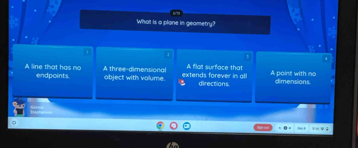 2/72
What is a plane in geometry?
1
2
3
A line that has no A three-dimensional A flat surface that
endpoints. object with volume. extends forever in all A point with no
directions.
dimensions.
Gianna
Stephenson
Dec B