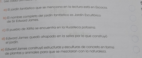 Lee cadd a
o) El jardín fantástico que se menciona en la lectura está en Escocia.
b) El nombre completo del jardín fantástico es Jardín Escultórico
de Sir Edward James.
c) El pueblo de Xilitla se encuentra en la Huasteca potosina.
d) Edward James quedó atrapado en la selva por lo que construyó
el jardín.
e) Edward James construyó estructuras y esculturas de concreto en forma
de plantas y animales para que se mezclaran con la naturaleza.