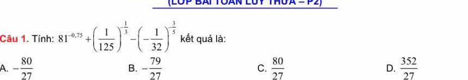 (LOP BAl
Câu 1. Tính: 81^(-0.75)+( 1/125 )^- 1/3 -(- 1/32 )^- 3/5  kết quả là:
A. - 80/27  - 79/27  C.  80/27  D.  352/27 
B.