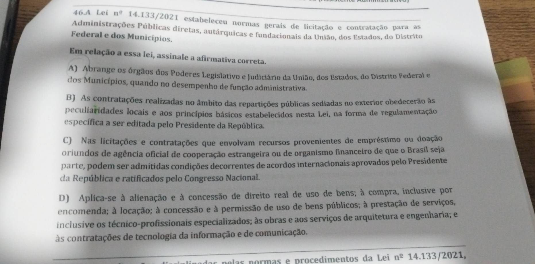 A Lei n^(_ 0) 14.133/2021 estabeleceu normas gerais de licitação e contratação para as
Administrações Públicas diretas, autárquicas e fundacionais da União, dos Estados, do Distrito
Federal e dos Municípios.
Em relação a essa lei, assinale a afirmativa correta.
A) Abrange os órgãos dos Poderes Legislativo e Judiciário da União, dos Estados, do Distrito Federal e
dos Municípios, quando no desempenho de função administrativa.
B) As contratações realizadas no âmbito das repartições públicas sediadas no exterior obedecerão às
peculiaridades locais e aos princípios básicos estabelecidos nesta Lei, na forma de regulamentação
específica a ser editada pelo Presidente da República.
C) Nas licitações e contratações que envolvam recursos provenientes de empréstimo ou doação
orfundos de agência oficial de cooperação estrangeira ou de organismo financeiro de que o Brasil seja
parte, podem ser admitidas condições decorrentes de acordos internacionais aprovados pelo Presidente
da República e ratificados pelo Congresso Nacional.
D) Aplica-se à alienação e à concessão de direito real de uso de bens; à compra, inclusive por
encomenda; à locação; à concessão e à permissão de uso de bens públicos; à prestação de serviços,
inclusive os técnico-profissionais especializados; às obras e aos serviços de arquitetura e engenharia; e
às contratações de tecnologia da informação e de comunicação.
as  po las pormas e procedimentos da Lei n^(_ 0) 14.133/2021,