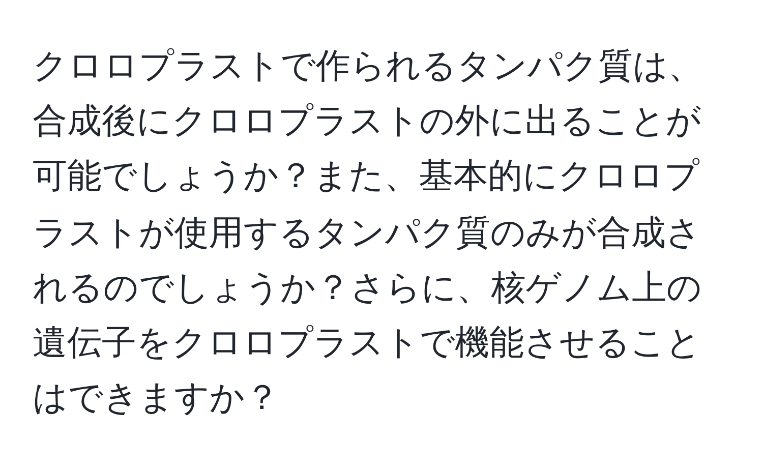 クロロプラストで作られるタンパク質は、合成後にクロロプラストの外に出ることが可能でしょうか？また、基本的にクロロプラストが使用するタンパク質のみが合成されるのでしょうか？さらに、核ゲノム上の遺伝子をクロロプラストで機能させることはできますか？