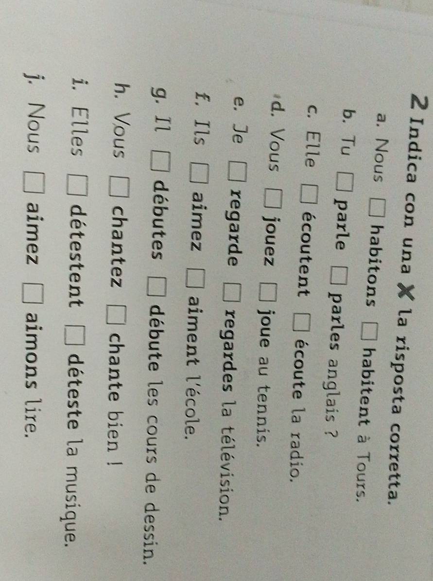 Indica con una la risposta corretta. 
a. Nous habitons habitent à Tours. 
b. Tu parle parles anglais ? 
c. Elle écoutent écoute la radio. 
d. Vous jouez joue au tennis. 
e. Je regarde regardes la télévision. 
f. Ils aimez aiment l'école. 
g. Il débutes débute les cours de dessin. 
h. Vous chantez chante bien ! 
i. Elles détestent □ déteste la musique. 
j. Nous aimez □ aimons lire.