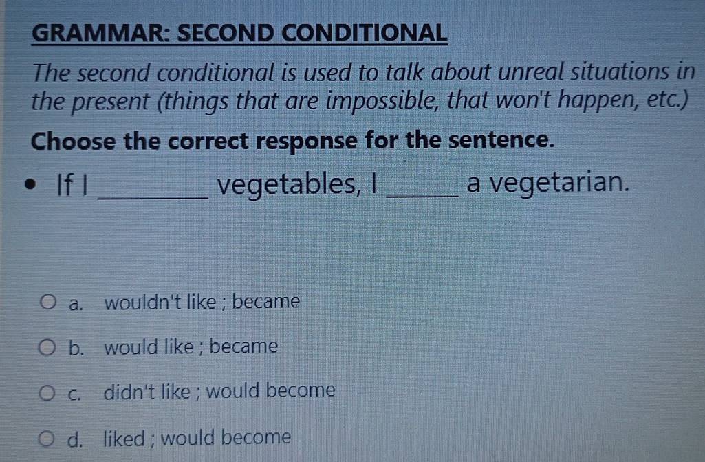 GRAMMAR: SECOND CONDITIONAL
The second conditional is used to talk about unreal situations in
the present (things that are impossible, that won't happen, etc.)
Choose the correct response for the sentence.
If I _vegetables, I _a vegetarian.
a. wouldn't like ; became
b. would like ; became
c. didn't like ; would become
d. liked ; would become