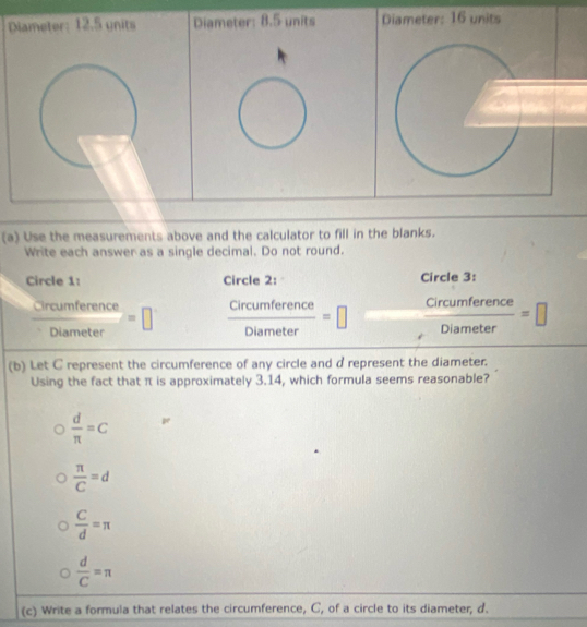 Diameter: 12.5 units Diameter: 8.5 units Diameter: 16 units
(a) Use the measurements above and the calculator to fill in the blanks.
Write each answer as a single decimal. Do not round.
Circle 1: Circle 2: Circle 3:
 Crcumference/Diameter =□  Circumference/Diameter =□  Circumference/Diameter =□
(b) Let C represent the circumference of any circle and d represent the diameter.
Using the fact that π is approximately 3.14, which formula seems reasonable?
 d/π  =c
 π /C =d
 C/d =π
 d/C =π
(c) Write a formula that relates the circumference, C, of a circle to its diameter, d.