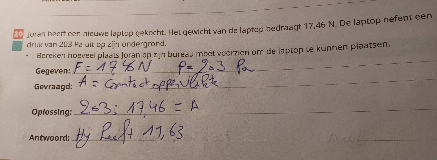 Joran heeft een nieuwe laptop gekocht. Het gewicht van de laptop bedraagt 17,46 N. De laptop oefent een 
druk van 203 Pa uit op zijn ondergrond. 
_ 
Bereken hoeveel plaats Joran op zijn bureau moet voorzien om de laptop te kunnen plaatsen. 
Gegeven: 
Gevraagd: 
_ 
Oplossing:_ 
_ 
Antwoord:_