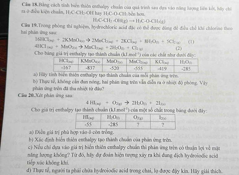 Câu 18.Bằng cách tính biến thiên enthalpy chuẩn của quá trình sau dựa vào năng lượng liên kết, hãy chi
ra ở điều kiện chuẩn, H_3C-CH_2- -OH hay H_3C-O-CH_3 bền hơn.
H_3C-CH_2-OH(g)to H_3C-O-CH_3(g)
Câu 19.Trong phòng thí nghiệm, hydrochloric acid đặc có thể được dùng đề điều chế khí chlorine theo
hai phản ứng sau:
16HCl_(aq)+2KMnO_4(s)to 2MnCl_2(aq)+2KCl_(aq)+8H_2O_(l)+5Cl_2(g) (1)
4HCl_(aq)+MnO_2(s)to MnCl_2(aq)+2H_2O_(l)+Cl_2(g)
(2)
Cho bảng giá trị enthalpy tạo thành chuẩn (kJ.mol^(-1)) của các chất như dưới đây:
a) Hãy tính biến thiên enthalpy tạo thành chuần của mỗi phản ứng trên.
b) Thực tế, không cần đun nóng, hai phản ứng trên vẫn diễn ra ở nhiệt độ phòng. Vậy
phản ứng trên đã thu nhiệt từ đâu?
Câu 20.Xét phản ứng sau:
4HI_(aq)+O_2(g)to 2H_2O_(l)+2I_2(s)
Cho giá trị enthalpy tạo thành chuẩn (kJ.mol ') ủ một số chất trong bảng dưới đây:
a) Điền giá trị phù hợp vào ô còn trống.
b) Xác định biến thiên enthalpy tạo thành chuần của phản ứng trên.
c) Nếu chỉ dựa vào giá trị biến thiên enthalpy chuẩn thì phản ứng trên có thuận lợi về mặt
năng lượng không? Từ đó, hãy dự đoán hiện tượng xảy ra khi dung dịch hydroiodic acid
tiếp xúc không khí.
d) Thực tế, người ta phải chứa hydroiodic acid trong chai, lọ được đậy kín. Hãy giải thích.