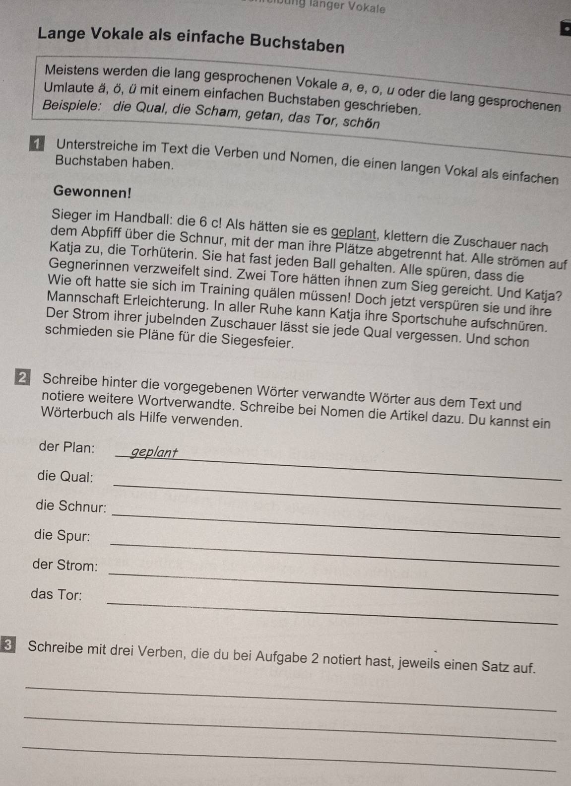 Jung länger Vokale 
Lange Vokale als einfache Buchstaben 
Meistens werden die lang gesprochenen Vokale a, e, o, u oder die lang gesprochenen 
Umlaute ä, ö, ü mit einem einfachen Buchstaben geschrieben. 
Beispiele: die Qual, die Scham, getan, das Tor, schön 
Unterstreiche im Text die Verben und Nomen, die einen langen Vokal als einfachen 
Buchstaben haben. 
Gewonnen! 
Sieger im Handball: die 6 c! Als hätten sie es geplant, klettern die Zuschauer nach 
dem Abpfiff über die Schnur, mit der man ihre Plätze abgetrennt hat. Alle strömen auf 
Katja zu, die Torhüterin. Sie hat fast jeden Ball gehalten. Alle spüren, dass die 
Gegnerinnen verzweifelt sind. Zwei Tore hätten ihnen zum Sieg gereicht. Und Katja? 
Wie oft hatte sie sich im Training quälen müssen! Doch jetzt verspüren sie und ihre 
Mannschaft Erleichterung. In aller Ruhe kann Katja ihre Sportschuhe aufschnüren. 
Der Strom ihrer jubelnden Zuschauer lässt sie jede Qual vergessen. Und schon 
schmieden sie Pläne für die Siegesfeier. 
2 Schreibe hinter die vorgegebenen Wörter verwandte Wörter aus dem Text und 
notiere weitere Wortverwandte. Schreibe bei Nomen die Artikel dazu. Du kannst ein 
Wörterbuch als Hilfe verwenden. 
_ 
der Plan: geplant 
_ 
die Qual: 
_ 
die Schnur: 
_ 
die Spur: 
_ 
der Strom: 
_ 
das Tor: 
Schreibe mit drei Verben, die du bei Aufgabe 2 notiert hast, jeweils einen Satz auf. 
_ 
_ 
_