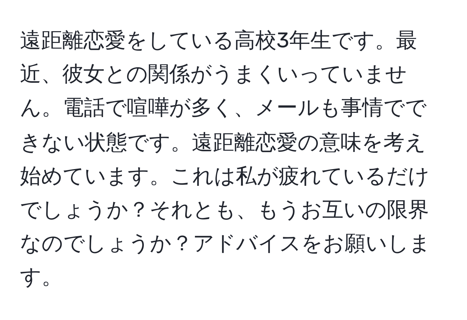 遠距離恋愛をしている高校3年生です。最近、彼女との関係がうまくいっていません。電話で喧嘩が多く、メールも事情でできない状態です。遠距離恋愛の意味を考え始めています。これは私が疲れているだけでしょうか？それとも、もうお互いの限界なのでしょうか？アドバイスをお願いします。