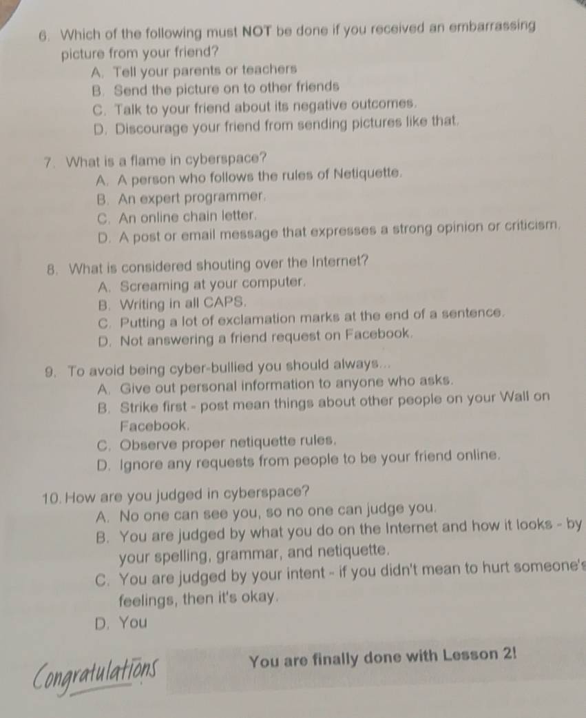 Which of the following must NOT be done if you received an embarrassing
picture from your friend?
A. Tell your parents or teachers
B. Send the picture on to other friends
C. Talk to your friend about its negative outcomes.
D. Discourage your friend from sending pictures like that.
7. What is a flame in cyberspace?
A. A person who follows the rules of Netiquette.
B. An expert programmer.
C. An online chain letter.
D. A post or email message that expresses a strong opinion or criticism.
8. What is considered shouting over the Internet?
A. Screaming at your computer.
B. Writing in all CAPS.
C. Putting a lot of exclamation marks at the end of a sentence.
D. Not answering a friend request on Facebook.
9. To avoid being cyber-bullied you should always...
A. Give out personal information to anyone who asks.
B. Strike first - post mean things about other people on your Wall on
Facebook.
C. Observe proper netiquette rules.
D. Ignore any requests from people to be your friend online.
10. How are you judged in cyberspace?
A. No one can see you, so no one can judge you.
B. You are judged by what you do on the Internet and how it looks - by
your spelling, grammar, and netiquette.
C. You are judged by your intent - if you didn't mean to hurt someone's
feelings, then it's okay.
D. You
You are finally done with Lesson 2!
