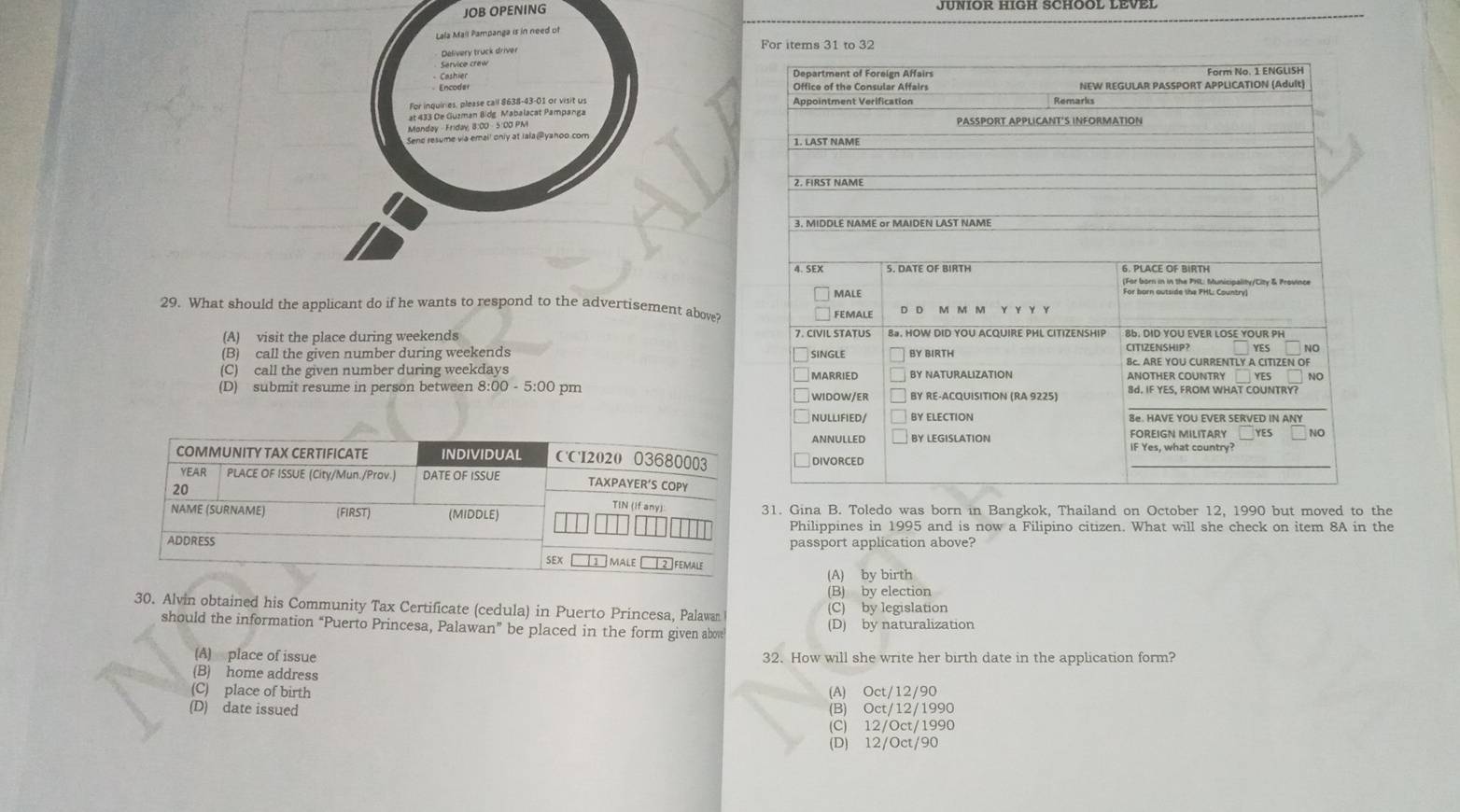 JOB OPENING JUNIOR HIGH SCHOOL LEVEL
Lala Mall Pampanga is in need of
Delivery truck driver For items 31 to 32
Service crew
Cashier 
For inquiries, please call $638-43-01 or visit us 
at 433 De Guzman Bidg Mabalacat Pampanga
Monday - Friday, 8:00 - 5:00 PMI 
Send resume via email only at Iala@yanoo com 
29. What should the applicant do if he wants to respond to the advertisement above?
(A) visit the place during weekends
(B) call the given number during weekends
(C) call the given number during weekdays
(D) submit resume in person between 8:00-5:00 pm 
31. Gina B. Toledo was born in Bangkok, Thailand on October 12, 1990 but moved to the
Philippines in 1995 and is now a Filipino citizen. What will she check on item 8A in the
passport application above?
(A) by birth
(B) by election
30. Alvin obtained his Community Tax Certificate (cedula) in Puerto Princesa, Palawan (C) by legislation
should the information “Puerto Princesa, Palawan” be placed in the form given abov (D) by naturalization
(A) place of issue 32. How will she write her birth date in the application form?
(B) home address
(C) place of birth (A) Oct/12/90
(D) date issued (B) Oct/12/1990
(C) 12/Oct/1990
(D) 12/Oct/90