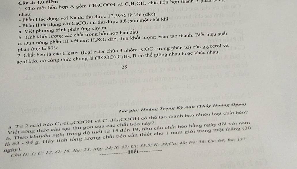 4,0 điểm 1, chia hỗn hợp thành 3 phân bằng 
1. Cho một hỗn hợp A gồm CH₃COOH và C_2H_5OH
nhau: 
- Phần 1 tác dụng với Na dư thu được 12,3975 lít khí (đkc). 
- Phần II tác dụng với Ca CO 4 dự thu được 8, 8 gam một chất khi. 
a. Viết phương trình phản ứng xây ra. 
b. Tính khối lượng các chất trong hỗn hợp ban đầu. 
c. Đun nóng phần III với axit H_2SO_4 a20 e, tính khối lượng ester tạo thành. Biết hiệu suất 
phản ứng là 80%. 
2. Chất béo là các triester (loại ester chứa 3 nhóm -COO- trong phân tử) của glycerol và 
acid béo, có công thức chung là ( RCOO)_3C_3H_5. R có thể giống nhau hoặc khác nhau. 
25 
Tác giả: Hoàng Trọng Kỳ Anh (Thầy Hoàng Oppa) 
a. Tử 2 acid béo C_17H 45COOH và CịH₃ COOH có thể tạo thành bao nhiều loại chất béo? 
Viết công thức cấu tạo thu gọn của các chất béo này? 
b. Theo khuyến nghị trong độ tuổi từ 15 đến 19, nhu cầu chất béo hằng ngày đối với nam 
là 63-94 g. Hãy tính tổng lượng chất béo cần thiết cho 1 nam giới trong một tháng (30
ngày) 1:C· 12, O:16 5. Na: 23; Mỹ: 24; S: 32; Cl: 35.5; K: 39;Ca: 4 () Fe:S6:Cu : 64 : Ba: 137
Hết 
Cho H