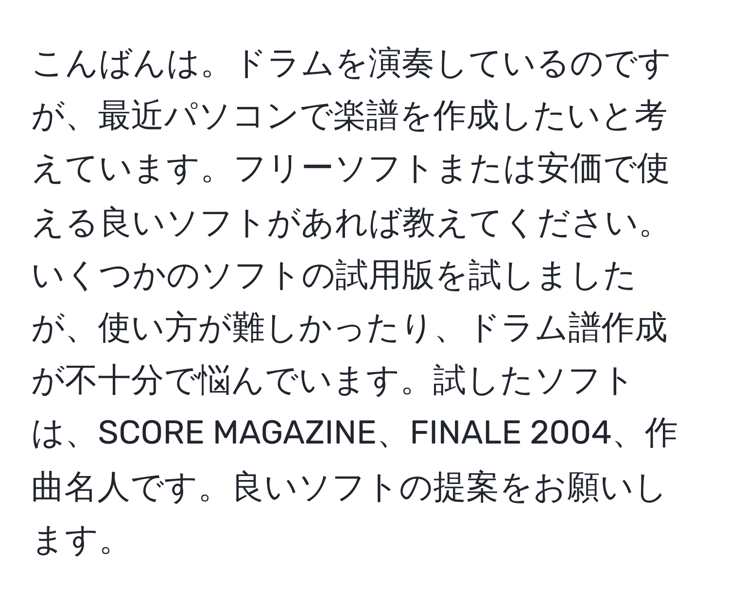 こんばんは。ドラムを演奏しているのですが、最近パソコンで楽譜を作成したいと考えています。フリーソフトまたは安価で使える良いソフトがあれば教えてください。いくつかのソフトの試用版を試しましたが、使い方が難しかったり、ドラム譜作成が不十分で悩んでいます。試したソフトは、SCORE MAGAZINE、FINALE 2004、作曲名人です。良いソフトの提案をお願いします。