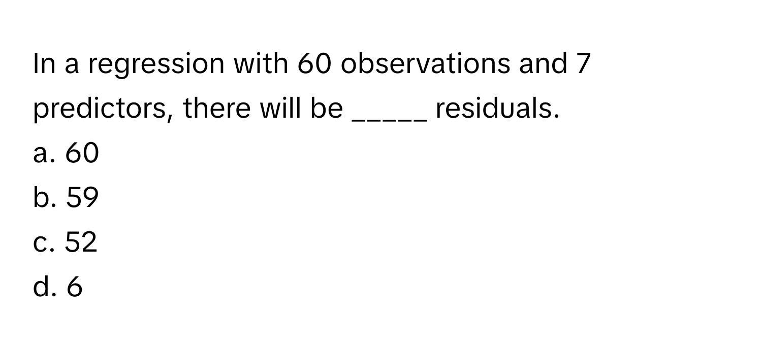 In a regression with 60 observations and 7 predictors, there will be _____ residuals.

a. 60
b. 59
c. 52
d. 6