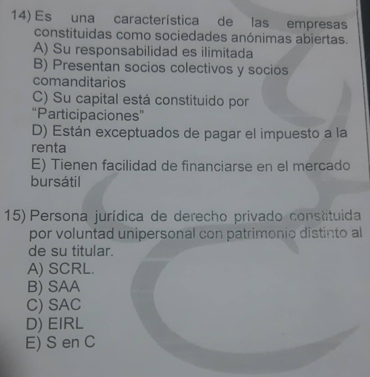 Es una característica de las empresas
constituidas como sociedades anónimas abiertas.
A) Su responsabilidad es ilimitada
B) Presentan socios colectivos y socios
comanditarios
C) Su capital está constituido por
“Participaciones”
D) Están exceptuados de pagar el impuesto a la
renta
E) Tienen facilidad de financiarse en el mercado
bursátil
15) Persona jurídica de derecho privado constituida
por voluntad unipersonal con patrimonio distinto al
de su titular.
A) SCRL.
B) SAA
C) SAC
D) EIRL
E) S en C