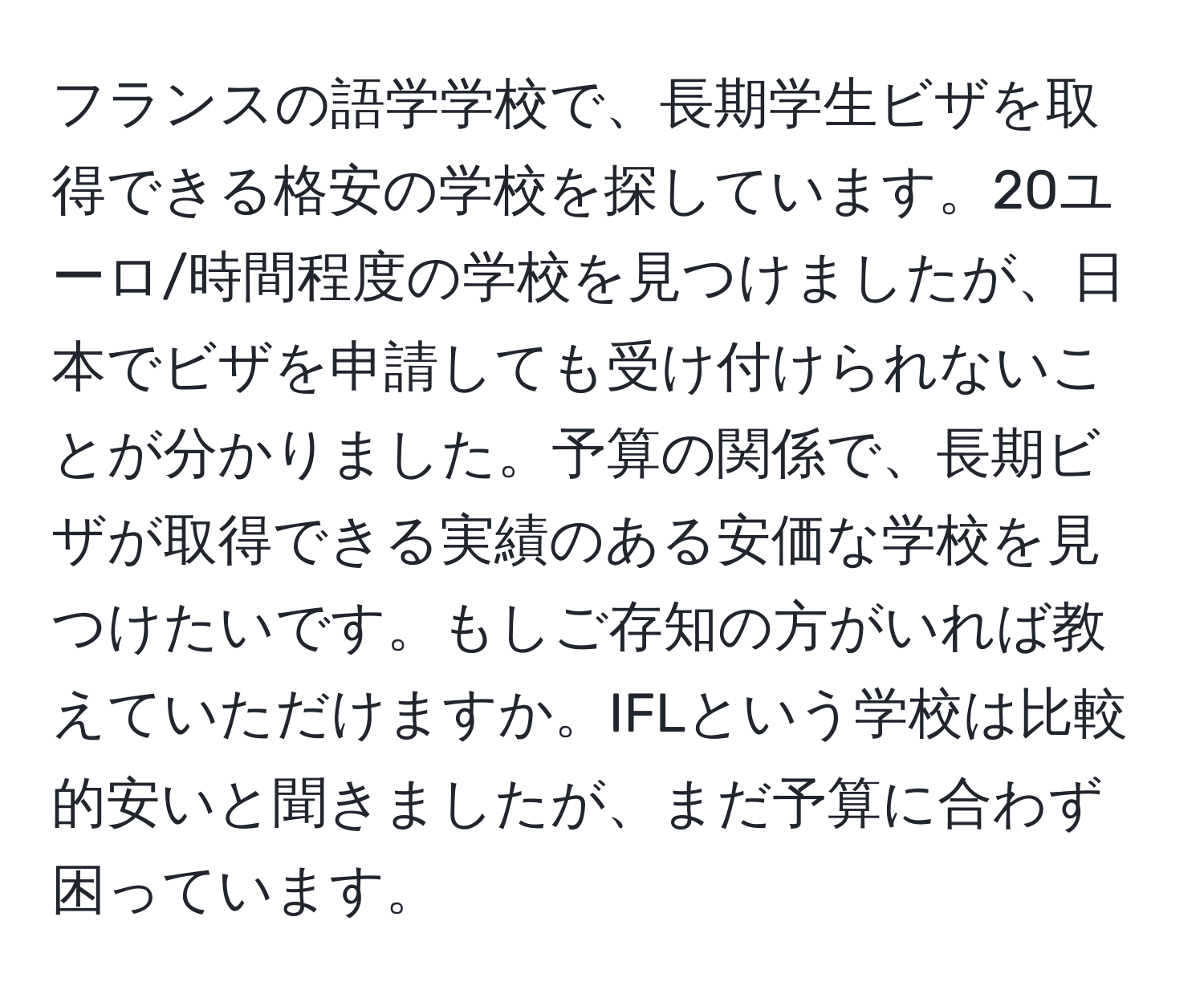 フランスの語学学校で、長期学生ビザを取得できる格安の学校を探しています。20ユーロ/時間程度の学校を見つけましたが、日本でビザを申請しても受け付けられないことが分かりました。予算の関係で、長期ビザが取得できる実績のある安価な学校を見つけたいです。もしご存知の方がいれば教えていただけますか。IFLという学校は比較的安いと聞きましたが、まだ予算に合わず困っています。