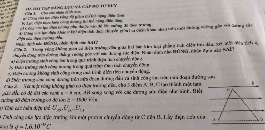 chết. Nàng ng xuyên bị Tổi, Tiểu Tha
III. bài tập năng lực và cáp độ tư duy
Câu 1. Cho các nhận định sau:
lại sau kh lại một số 1
a) Công của lực điện bằng độ giảm thi thể nặng điện tăng.
Tểu Than
b) Lực điện thực hiện công dương thì thế năng điện tăng.
cột cách
kl). b) Công của lực điện không phụ thuộc vào độ lớn cường độ điện trường.
d) Công của lực điện khác 0 khi điện tích dịch chuyển giữa hai điểm khác nhau trên một đường vuông góc với đường sức
điện của điện trường đều.
hoa,
cản Nhận định nào ĐÚNG, nhận định nào SAI?
h Câu 2. Trong vùng không gian có điện trường đều giữa hai bản kim loại phẳng tích điện trái dấu, xét một điện tích q
r chuyển động trên đường thẳng vuông góc với các đường sức điện. Nhận định nào ĐÚNG, nhận định nào SAI?
a) Điện trường sinh công âm trong quá trình điện tích chuyển động.
b) Điện trường sinh công dương trong quá trình điện tích chuyển động.
c) Điện trường không sinh công trong quá trình điện tích chuyển động.
d) Điện trường sinh công dương trên nửa đoạn đường đầu và sinh công âm trên nửa đoạn đường sau.
Câu 3. Xét một vùng không gian có điện trường đều, cho 3 điểm A, B, C tạo thành một tam
giác đều có độ dài các cạnh a=6cm , AB song song với các đường sức điện như hình. Biết
cường độ điện trường có độ lớn E=1000V/m.
a) Tính các hiệu điện thế U_AB,U_BC,U_CA
O Tính công của lực điện trưởng khi một proton chuyển động từ C đến B. Lấy điện tích của
ton là q=1,6.10^(-19)C