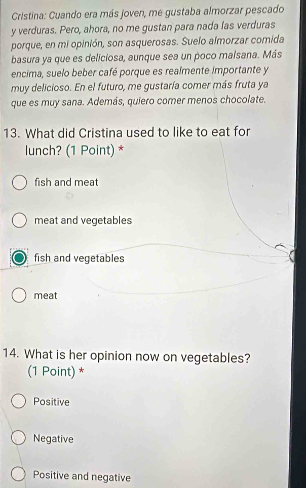 Cristina: Cuando era más joven, me gustaba almorzar pescado
y verduras. Pero, ahora, no me gustan para nada las verduras
porque, en mi opinión, son asquerosas. Suelo almorzar comida
basura ya que es deliciosa, aunque sea un poco malsana. Más
encima, suelo beber café porque es realmente importante y
muy delicioso. En el futuro, me gustaría comer más fruta ya
que es muy sana. Además, quiero comer menos chocolate.
13. What did Cristina used to like to eat for
lunch? (1 Point) *
fish and meat
meat and vegetables
fish and vegetables
meat
14. What is her opinion now on vegetables?
(1 Point) *
Positive
Negative
Positive and negative