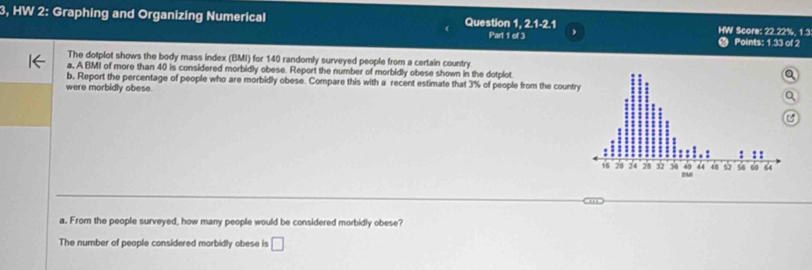 3, HW 2: Graphing and Organizing Numerical Question 1, 2, 1-2, 1 HW Score: 22.22%, 1.3
Part 1 of 3 , 
Points: 1.33 of 2 
The dotplot shows the body mass index (BMI) for 140 randomly surveyed people from a certain country 
a, A BMI of more than 40 is considered morbidly obese. Report the number of morbidly obese shown in the dotplot 
b, Report the percentage of people who are morbidly obese. Compare this with a recent estimate that 3% of people from the countr 
were morbidly obese. 
a. From the people surveyed, how many people would be considered morbidly obese? 
The number of people considered morbidly obese is □