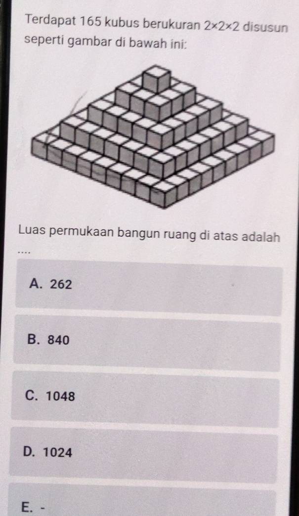 Terdapat 165 kubus berukuran 2* 2* 2 disusun
seperti gambar di bawah ini:
Luas permukaan bangun ruang di atas adalah
…
A. 262
B. 840
C. 1048
D. 1024
E. -