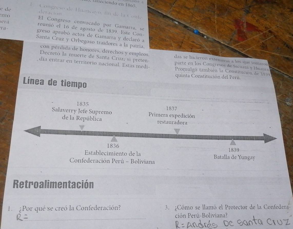 falleciendo en 1865. 
e de 
E Congreso de Huançayo: fin de la Conte 
deración 
entó 
El Congreso convocado por Gamarra, se 
será reunió el 16 de agosto de 1839. Este Con- 
ra- greso aprobó actos de Gamarra y declaró a 
Santa Cruz y Orbegoso traidores a la patria, 
con pérdida de honores, derechos y empleos. das se hicieron extensivas a los que tomaron 
Decretó la muerte de Santa Cruz, si preten- parte en los Congresos de Sicuani y Huaura 
día entrar en territorio nacional. Estas medi- Promulgó también la Constitución de 1939 
quinta Constitución del Perú. 
Línea de tiempo 
1835 
1837 
Salaverry Jefe Supremo Primera expedición 
de la República restauradora 
1836 1839 
Establecimiento de la Batalla de Yungay 
Confederación Perú - Boliviana 
Retroalimentación 
1 ¿Por qué se creó la Confederación? 3. ¿Cómo se llamó el Protector de la Confedera- 
ción Perú-Boliviana?